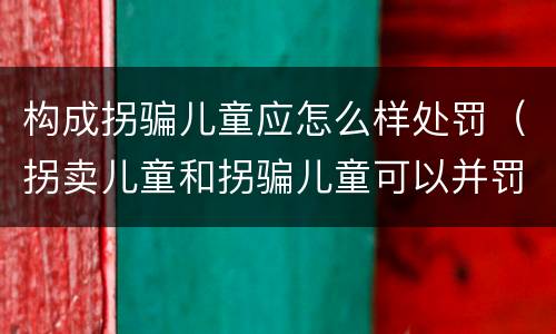 构成拐骗儿童应怎么样处罚（拐卖儿童和拐骗儿童可以并罚吗）