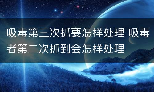 吸毒第三次抓要怎样处理 吸毒者第二次抓到会怎样处理