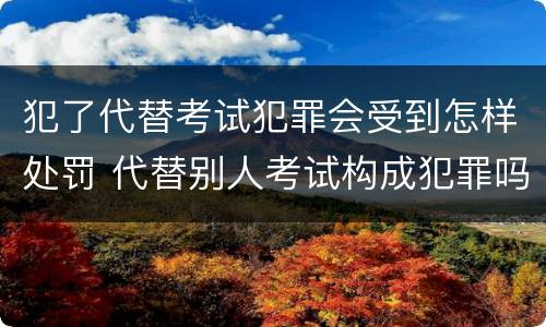 犯了代替考试犯罪会受到怎样处罚 代替别人考试构成犯罪吗