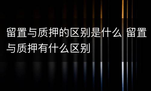 留置与质押的区别是什么 留置与质押有什么区别