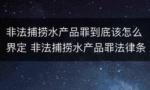 非法捕捞水产品罪到底该怎么界定 非法捕捞水产品罪法律条款