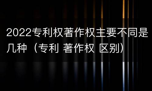 2022专利权著作权主要不同是几种（专利 著作权 区别）