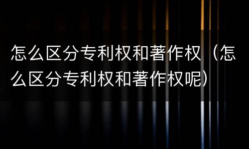 怎么区分专利权和著作权（怎么区分专利权和著作权呢）