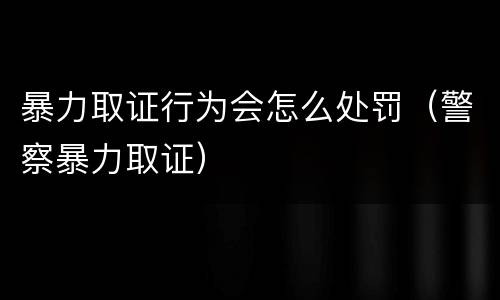 暴力取证行为会怎么处罚（警察暴力取证）