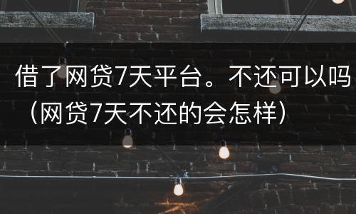 借了网贷7天平台。不还可以吗（网贷7天不还的会怎样）