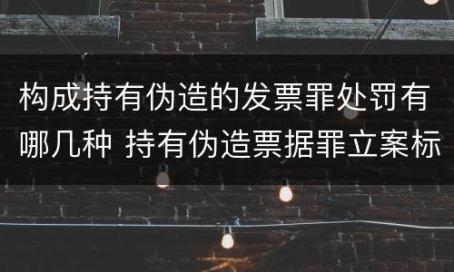 构成持有伪造的发票罪处罚有哪几种 持有伪造票据罪立案标准