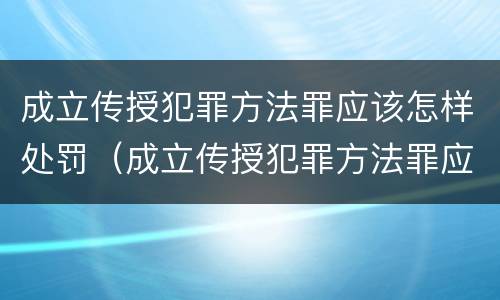 成立传授犯罪方法罪应该怎样处罚（成立传授犯罪方法罪应该怎样处罚他人）