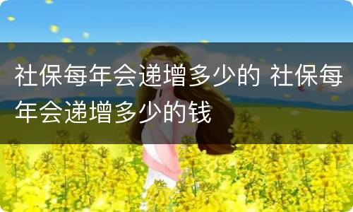 社保每年会递增多少的 社保每年会递增多少的钱