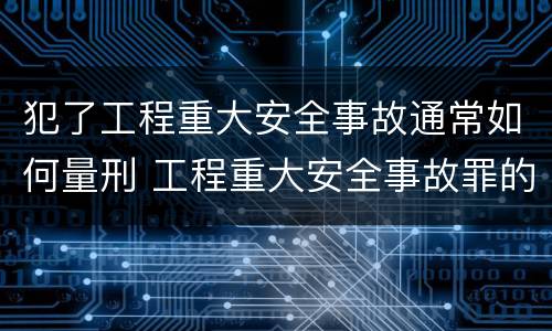 犯了工程重大安全事故通常如何量刑 工程重大安全事故罪的立案标准
