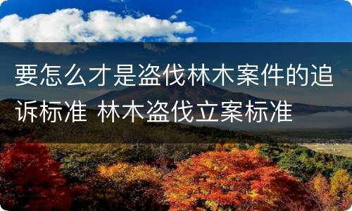 要怎么才是盗伐林木案件的追诉标准 林木盗伐立案标准
