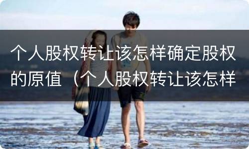 个人股权转让该怎样确定股权的原值（个人股权转让该怎样确定股权的原值是多少）