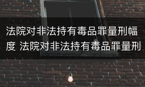 法院对非法持有毒品罪量刑幅度 法院对非法持有毒品罪量刑幅度大吗