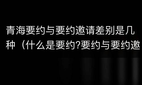 青海要约与要约邀请差别是几种（什么是要约?要约与要约邀请有什么区别）