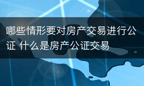 哪些情形要对房产交易进行公证 什么是房产公证交易
