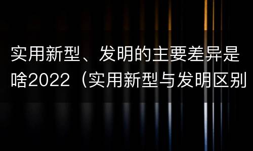 实用新型、发明的主要差异是啥2022（实用新型与发明区别）