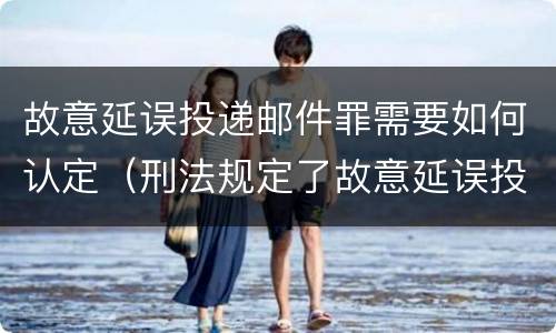 故意延误投递邮件罪需要如何认定（刑法规定了故意延误投递邮件罪）