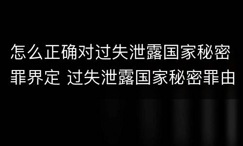 怎么正确对过失泄露国家秘密罪界定 过失泄露国家秘密罪由谁管辖