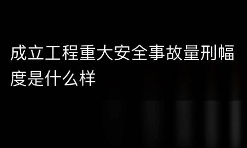 成立工程重大安全事故量刑幅度是什么样