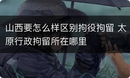 山西要怎么样区别拘役拘留 太原行政拘留所在哪里