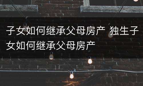 子女如何继承父母房产 独生子女如何继承父母房产