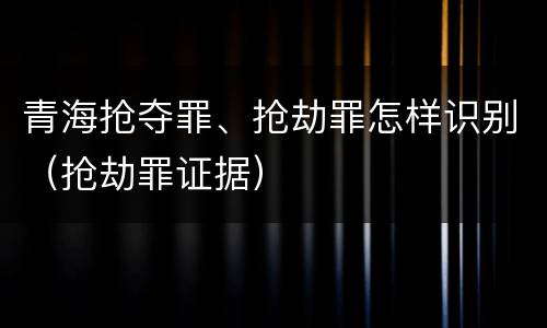 青海抢夺罪、抢劫罪怎样识别（抢劫罪证据）