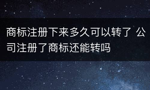 商标注册下来多久可以转了 公司注册了商标还能转吗