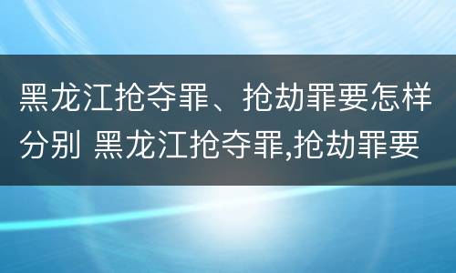 黑龙江抢夺罪、抢劫罪要怎样分别 黑龙江抢夺罪,抢劫罪要怎样分别认定