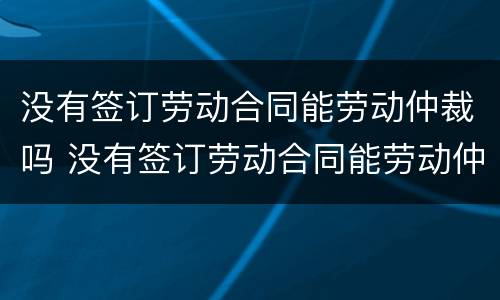 没有签订劳动合同能劳动仲裁吗 没有签订劳动合同能劳动仲裁吗怎么赔偿