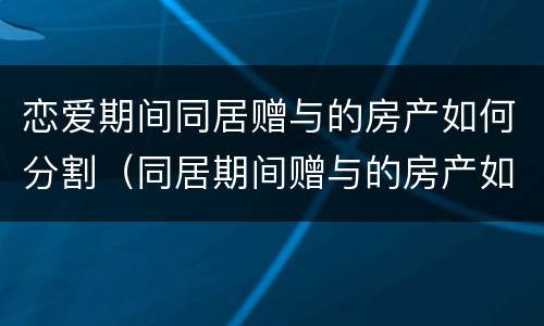 恋爱期间同居赠与的房产如何分割（同居期间赠与的房产如何认定和分割）