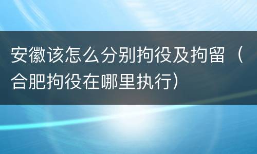 安徽该怎么分别拘役及拘留（合肥拘役在哪里执行）