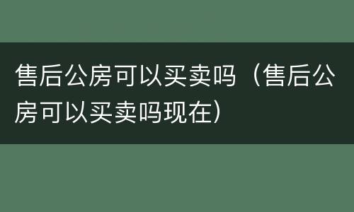 售后公房可以买卖吗（售后公房可以买卖吗现在）