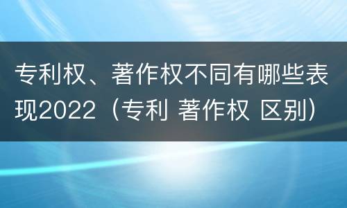 专利权、著作权不同有哪些表现2022（专利 著作权 区别）