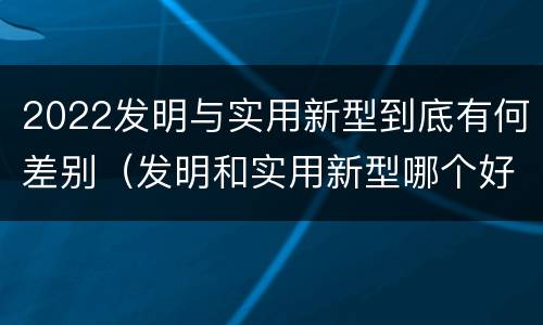 2022发明与实用新型到底有何差别（发明和实用新型哪个好）