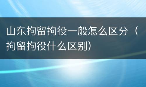 山东拘留拘役一般怎么区分（拘留拘役什么区别）
