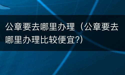 公章要去哪里办理（公章要去哪里办理比较便宜?）