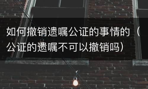 如何撤销遗嘱公证的事情的（公证的遗嘱不可以撤销吗）
