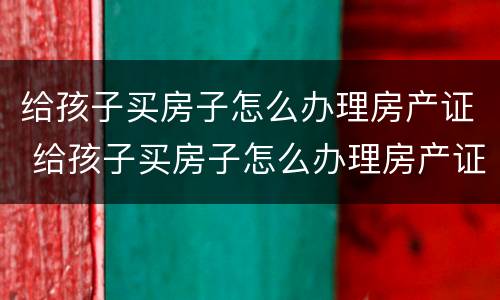 给孩子买房子怎么办理房产证 给孩子买房子怎么办理房产证过户