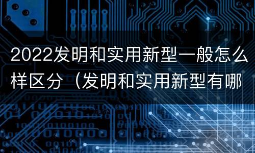 2022发明和实用新型一般怎么样区分（发明和实用新型有哪些区别）