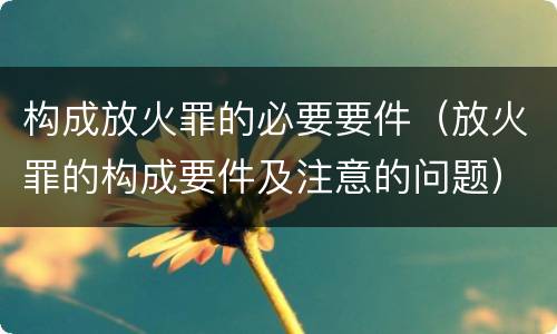 构成放火罪的必要要件（放火罪的构成要件及注意的问题）
