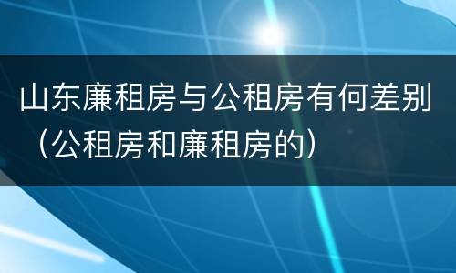 山东廉租房与公租房有何差别（公租房和廉租房的）