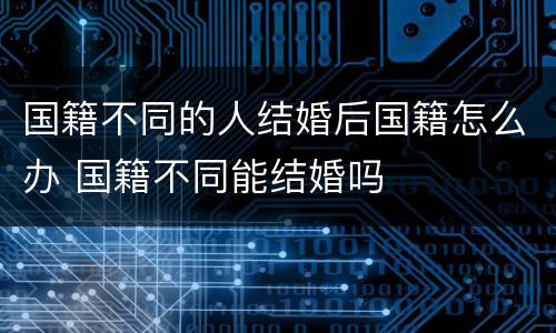 国籍不同的人结婚后国籍怎么办 国籍不同能结婚吗