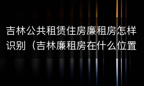 吉林公共租赁住房廉租房怎样识别（吉林廉租房在什么位置）