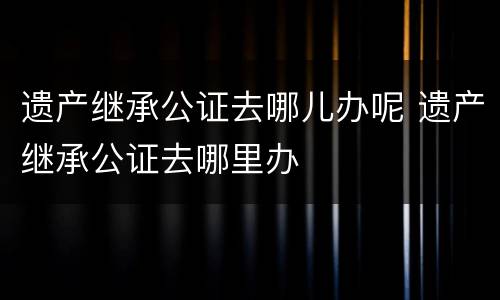 遗产继承公证去哪儿办呢 遗产继承公证去哪里办