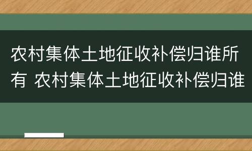 农村集体土地征收补偿归谁所有 农村集体土地征收补偿归谁所有