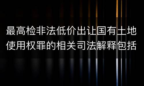 最高检非法低价出让国有土地使用权罪的相关司法解释包括哪些内容