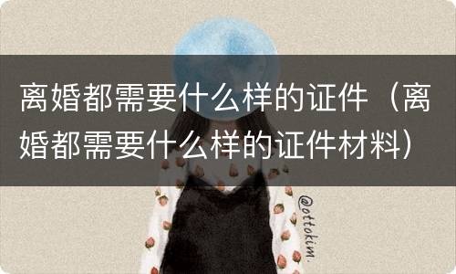 离婚都需要什么样的证件（离婚都需要什么样的证件材料）