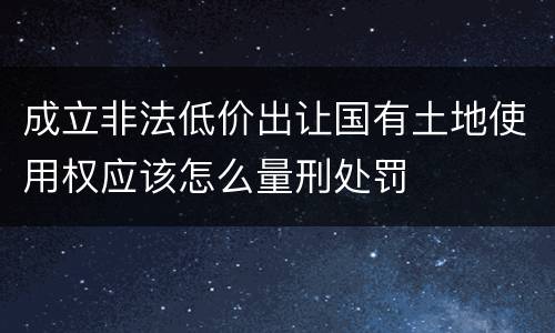 成立非法低价出让国有土地使用权应该怎么量刑处罚