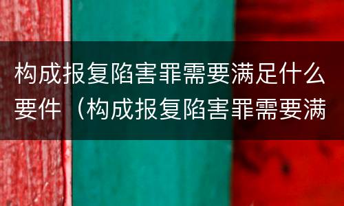 构成报复陷害罪需要满足什么要件（构成报复陷害罪需要满足什么要件要求）