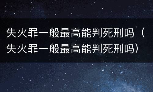 失火罪一般最高能判死刑吗（失火罪一般最高能判死刑吗）