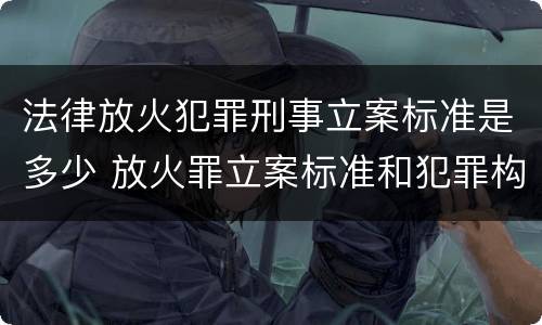 法律放火犯罪刑事立案标准是多少 放火罪立案标准和犯罪构成